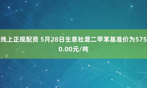 线上正规配资 5月28日生意社混二甲苯基准价为5750.00元/吨