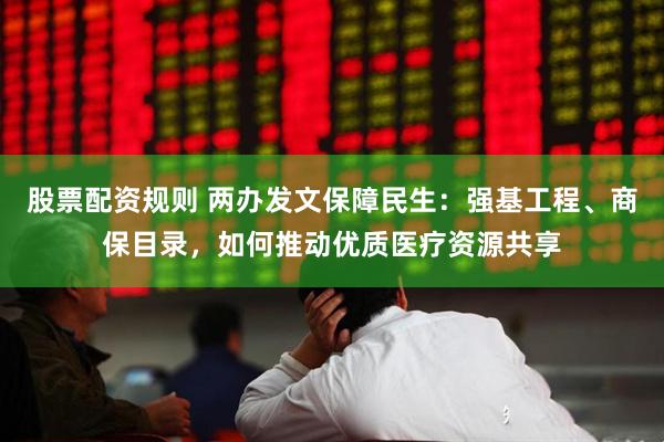 股票配资规则 两办发文保障民生：强基工程、商保目录，如何推动优质医疗资源共享