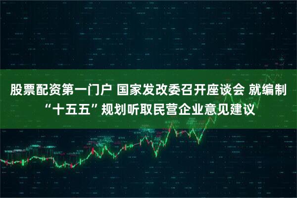 股票配资第一门户 国家发改委召开座谈会 就编制“十五五”规划听取民营企业意见建议