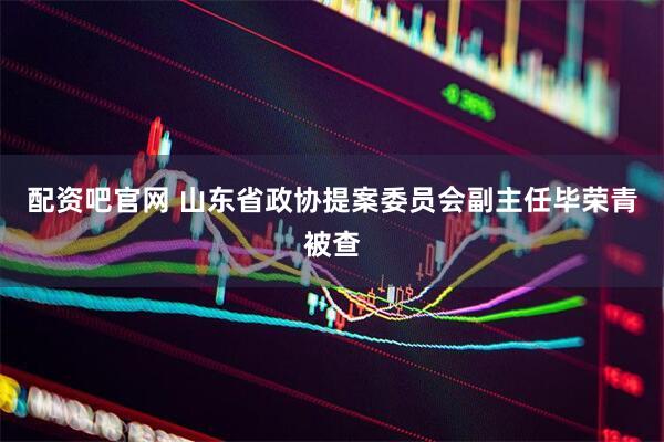 配资吧官网 山东省政协提案委员会副主任毕荣青被查