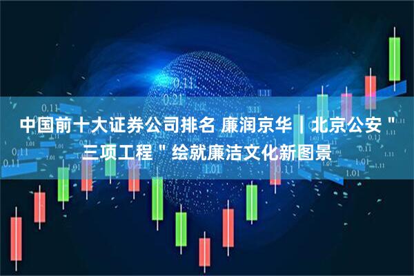 中国前十大证券公司排名 廉润京华｜北京公安＂三项工程＂绘就廉洁文化新图景