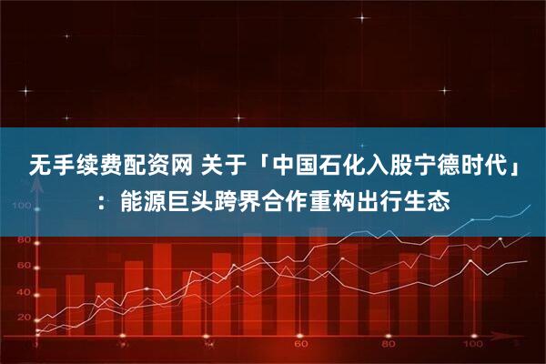 无手续费配资网 关于「中国石化入股宁德时代」：能源巨头跨界合作重构出行生态
