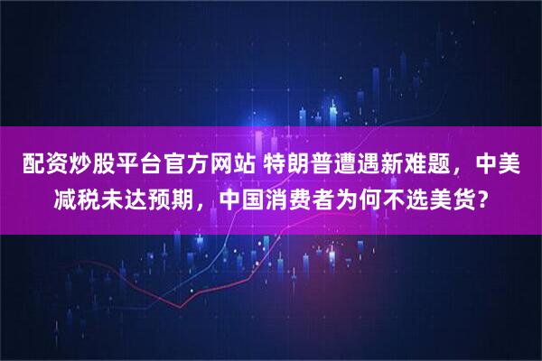 配资炒股平台官方网站 特朗普遭遇新难题，中美减税未达预期，中国消费者为何不选美货？
