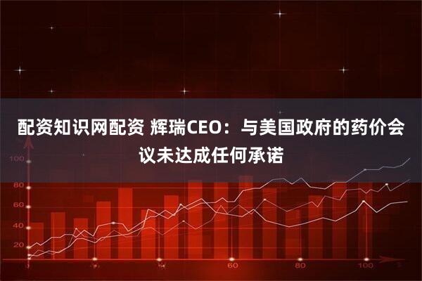 配资知识网配资 辉瑞CEO：与美国政府的药价会议未达成任何承诺