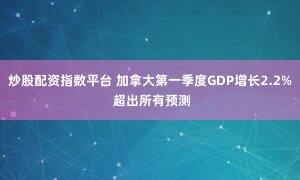 炒股配资指数平台 加拿大第一季度GDP增长2.2% 超出所有预测