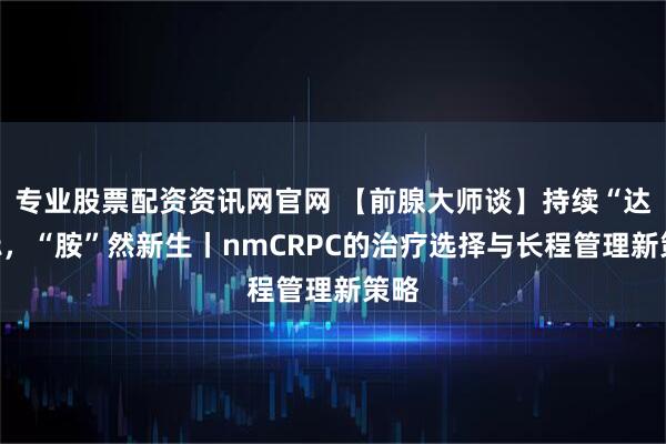 专业股票配资资讯网官网 【前腺大师谈】持续“达“标，“胺”然新生丨nmCRPC的治疗选择与长程管理新策略