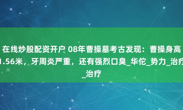 在线炒股配资开户 08年曹操墓考古发现：曹操身高1.56米，牙周炎严重，还有强烈口臭_华佗_势力_治疗