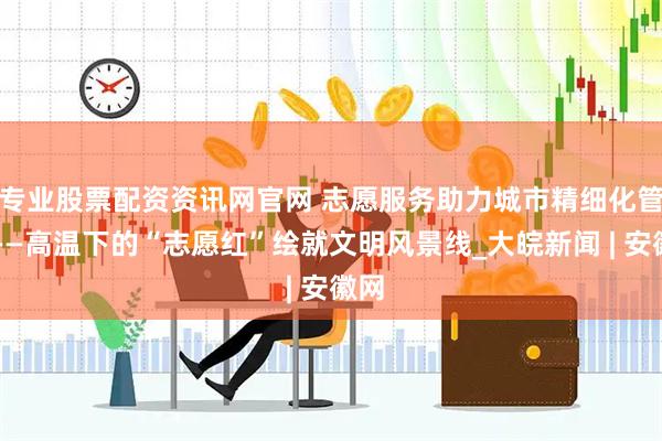 专业股票配资资讯网官网 志愿服务助力城市精细化管理——高温下的“志愿红”绘就文明风景线_大皖新闻 | 安徽网