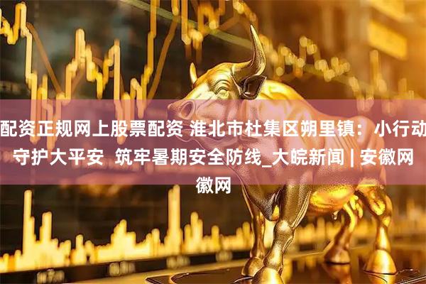 配资正规网上股票配资 淮北市杜集区朔里镇：小行动守护大平安  筑牢暑期安全防线_大皖新闻 | 安徽网