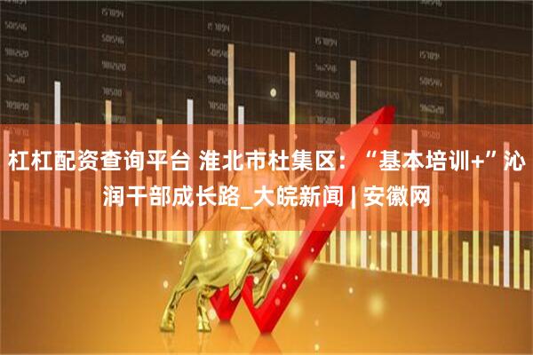 杠杠配资查询平台 淮北市杜集区：“基本培训+”沁润干部成长路_大皖新闻 | 安徽网