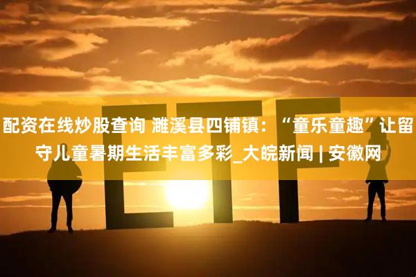 配资在线炒股查询 濉溪县四铺镇：“童乐童趣”让留守儿童暑期生活丰富多彩_大皖新闻 | 安徽网