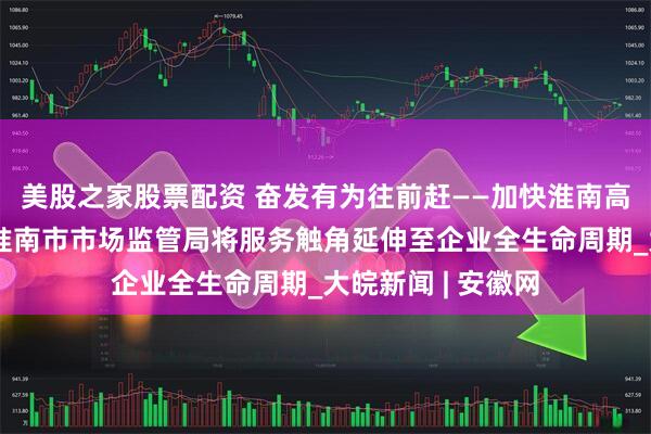 美股之家股票配资 奋发有为往前赶——加快淮南高质量转型发展｜淮南市市场监管局将服务触角延伸至企业全生命周期_大皖新闻 | 安徽网