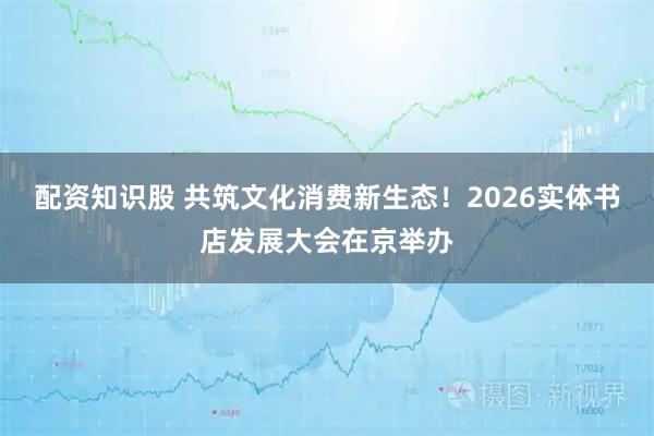 配资知识股 共筑文化消费新生态！2026实体书店发展大会在京举办