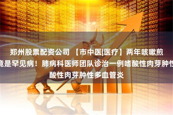 郑州股票配资公司 【市中医|医疗】两年咳嗽煎熬，真相竟是罕见病！肺病科医师团队诊治一例嗜酸性肉芽肿性多血管炎